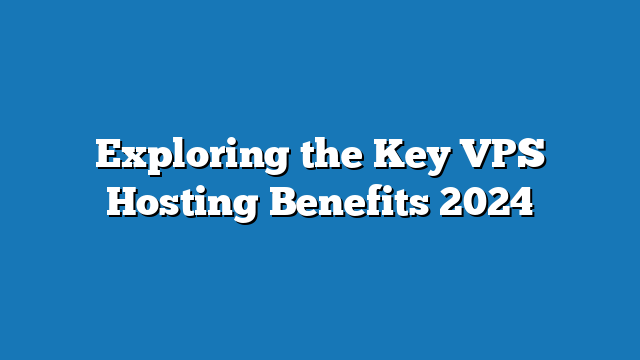 Exploring the Key VPS Hosting Benefits 2024